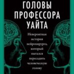 Головы профессора Уайта. Невероятная история нейрохирурга, который пытался пересадить человеческую г...
