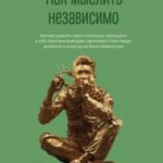 Как мыслить независимо. Умение думать самостоятельно, приходить к собственным выводам, принимать бле...